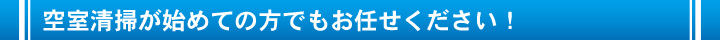 空室清掃が始めての方でもお任せください！